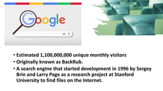 • Estimated 1,100,000,000 unique monthly visitors
• Originally known as BackRub.
• A search engine that started development in 1996 by Sergey
Brin and Larry Page as a research project at Stanford
University to find files on the Internet.
 