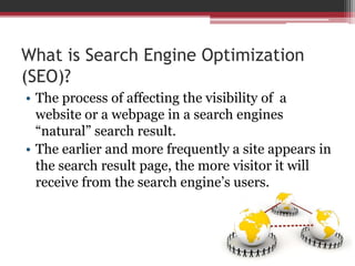 What is Search Engine Optimization
(SEO)?
• The process of affecting the visibility of a
website or a webpage in a search engines
“natural” search result.
• The earlier and more frequently a site appears in
the search result page, the more visitor it will
receive from the search engine’s users.
 