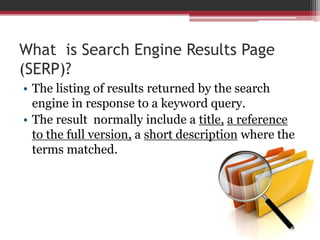 What is Search Engine Results Page
(SERP)?
• The listing of results returned by the search
engine in response to a keyword query.
• The result normally include a title, a reference
to the full version, a short description where the
terms matched.
 