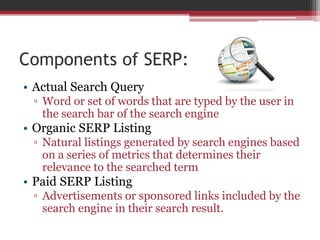 Components of SERP:
• Actual Search Query
▫ Word or set of words that are typed by the user in
the search bar of the search engine
• Organic SERP Listing
▫ Natural listings generated by search engines based
on a series of metrics that determines their
relevance to the searched term
• Paid SERP Listing
▫ Advertisements or sponsored links included by the
search engine in their search result.
 