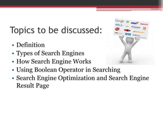 Topics to be discussed:
• Definition
• Types of Search Engines
• How Search Engine Works
• Using Boolean Operator in Searching
• Search Engine Optimization and Search Engine
Result Page
 