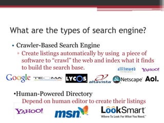 What are the types of search engine?
• Crawler-Based Search Engine
▫ Create listings automatically by using a piece of
software to “crawl” the web and index what it finds
to build the search base.
•Human-Powered Directory
Depend on human editor to create their listings
 