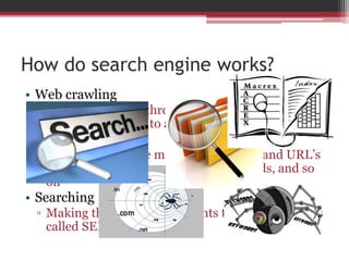 How do search engine works?
• Web crawling
▫ Crawling the web through the use of spider to look
for new pages and to add to search engine indices
• Indexing
▫ Makes sense of the mass of texts, links and URL’s
using algorithm the words, pair of words, and so
on
• Searching
▫ Making the query and presents the result in pages
called SERP.
 