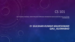 CS 101
USE OF SEARCH ENGINE(S). IDENTIFYING AND EXPRESSING INFORMATION NEEDS SEARCHING AND COLLECTING
INFORMATION
BY GULSHAN KUMAR MAHESHWARI
QAU_ISLAMABAD
 