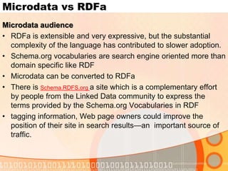 MicrodatavsRDFaRDFa audience All of the capabilities promised by schema.org are already fully supported in a richer more scalable manner in the form of RDFaThe entire Web community should decide which features should be supported – not just Microsoft or Google or YahooGoogle and Yahoo already support Microdata and RDFa in their advanced search services (Google Rich Snippets and Yahoo Search). So, why is it that we cannot continue to use 