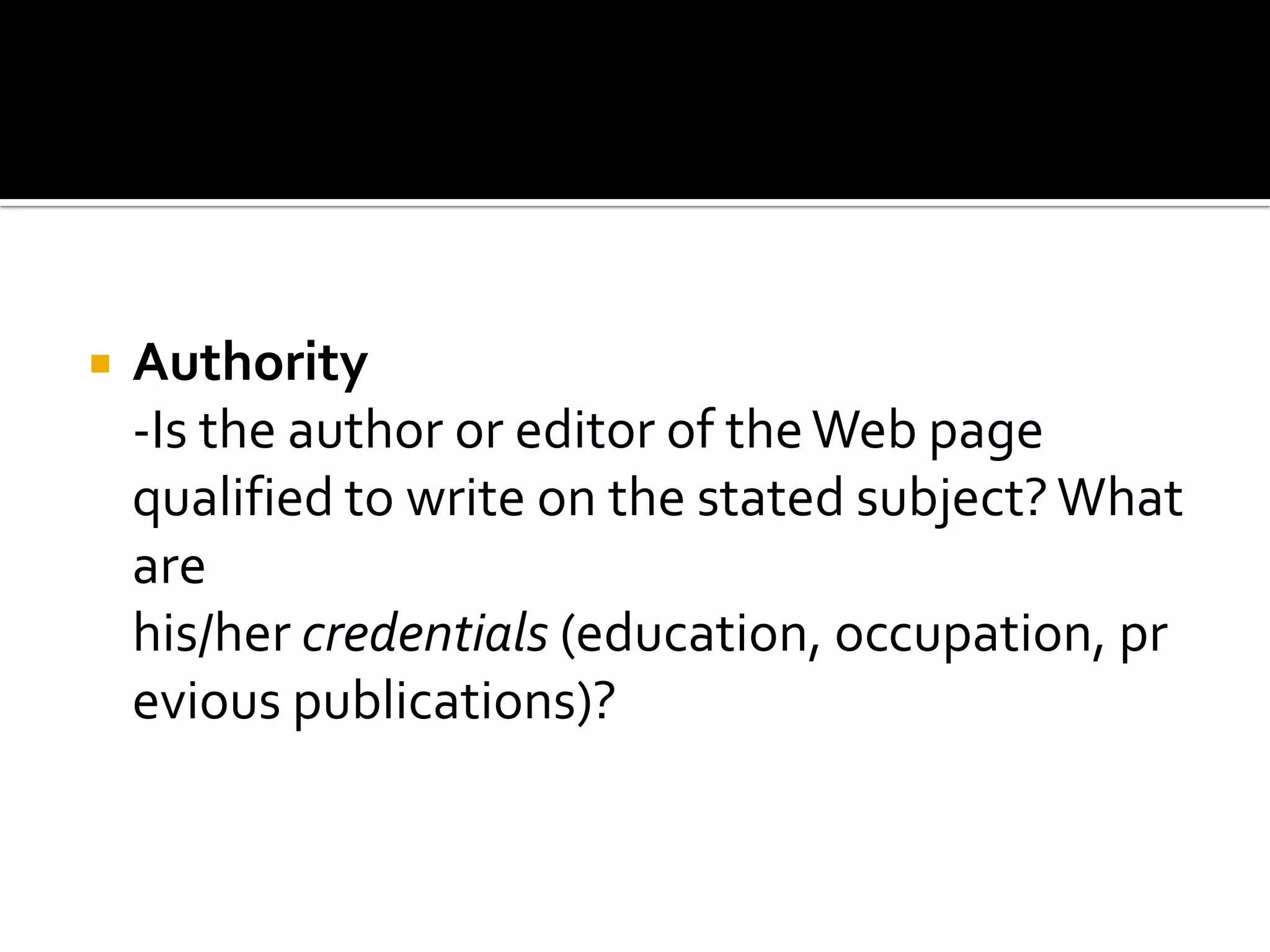   Authority
    -Is the author or editor of the Web page
    qualified to write on the stated subject? What
    are
    his/her credentials (education, occupation, pr
    evious publications)?
 
