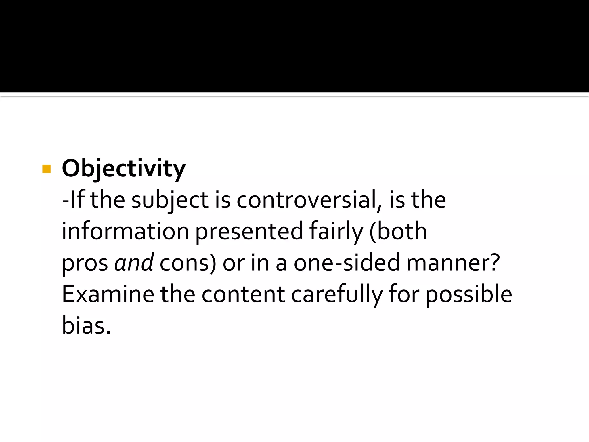    Objectivity
    -If the subject is controversial, is the
    information presented fairly (both
    pros and cons) or in a one-sided manner?
    Examine the content carefully for possible
    bias.
 