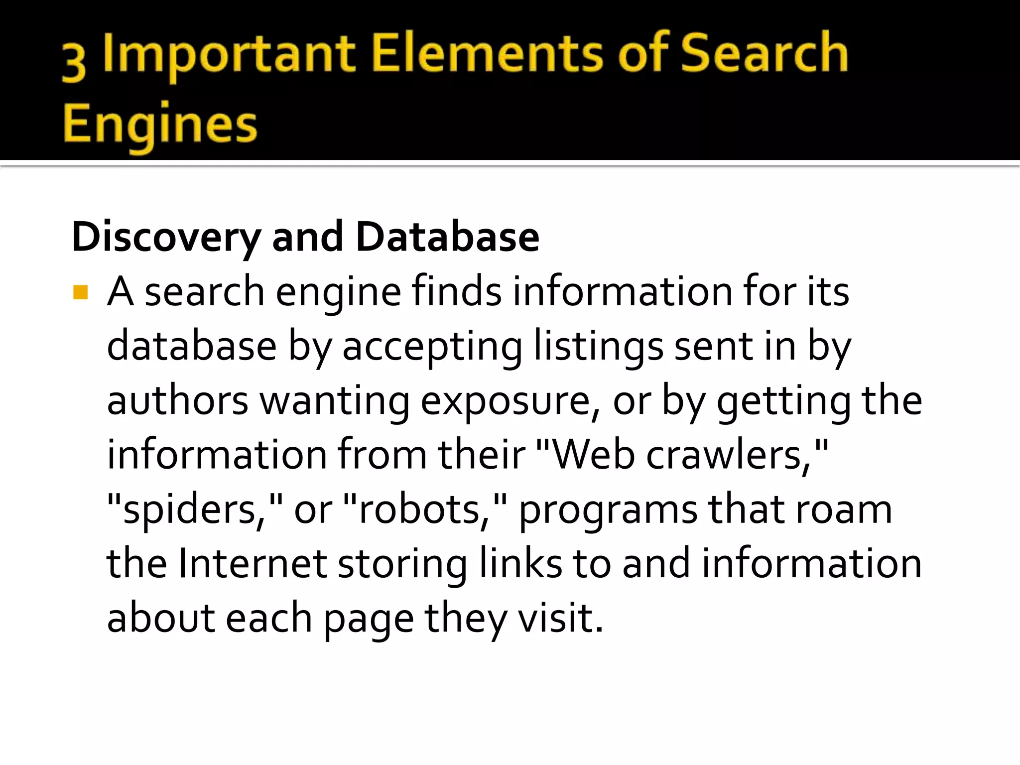 Discovery and Database
 A search engine finds information for its
  database by accepting listings sent in by
  authors wanting exposure, or by getting the
  information from their "Web crawlers,"
  "spiders," or "robots," programs that roam
  the Internet storing links to and information
  about each page they visit.
 