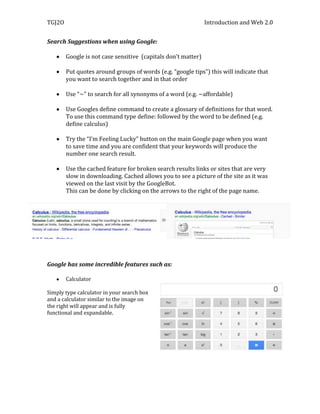 TGJ2O                                                          Introduction and Web 2.0


Search Suggestions when using Google:

        Google is not case sensitive (capitals don’t matter)

        Put quotes around groups of words (e.g. “google tips”) this will indicate that
        you want to search together and in that order

        Use “~” to search for all synonyms of a word (e.g. ~affordable)

        Use Googles define command to create a glossary of definitions for that word.
        To use this command type define: followed by the word to be defined (e.g.
        define calculus)

        Try the “I’m Feeling Lucky” button on the main Google page when you want
        to save time and you are confident that your keywords will produce the
        number one search result.

        Use the cached feature for broken search results links or sites that are very
        slow in downloading. Cached allows you to see a picture of the site as it was
        viewed on the last visit by the GoogleBot.
        This can be done by clicking on the arrows to the right of the page name.




Google has some incredible features such as:

        Calculator

Simply type calculator in your search box
and a calculator similar to the image on
the right will appear and is fully
functional and expandable.
 