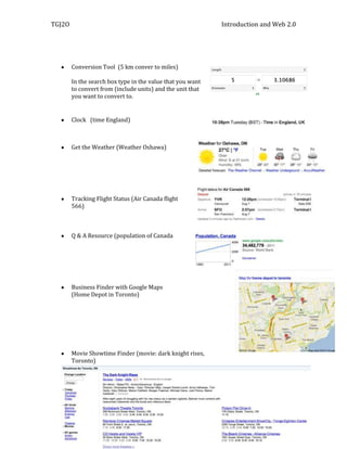 TGJ2O                                                       Introduction and Web 2.0




        Conversion Tool (5 km conver to miles)

        In the search box type in the value that you want
        to convert from (include units) and the unit that
        you want to convert to.


        Clock (time England)



        Get the Weather (Weather Oshawa)




        Tracking Flight Status (Air Canada flight
        566)



        Q & A Resource (population of Canada




        Business Finder with Google Maps
        (Home Depot in Toronto)




        Movie Showtime Finder (movie: dark knight rises,
        Toronto)
 