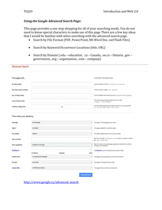 TGJ2O                                                       Introduction and Web 2.0


Using the Google Advanced Search Page:

This page provides a one stop shopping for all of your searching needs. You do not
need to know special characters to make use of this page There are a few key ideas
that I would be familiar with when searching with the advanced search page.
        Search by File Format (PDF, PowerPoint, MS Word Doc, swf Flash Files)

        Search by Keyword Occurrence Locations (title, URL)

        Search by Domain (.edu – education, .ca – Canada, .on.ca – Ontario, .gov –
        government, .org – organization, .com – company)




http://www.google.ca/advanced_search
 