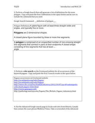 TGJ2O                                                      Introduction and Web 2.0


2. Perform a Google Search that will generate a list of definitions for the term
polygon. Copy and paste the first 5 definitions in the space below and be sure to
include the command that you used.

Google Search Command: ___definition of polygon____

Polygon Definitions:A plane figure with at least three straight sides and
angles, and typically five or more.

Polygons are 2-dimensional shapes.

A closed plane figure bounded by three or more line segments.

A polygon is comprised of an unspecified number of non-crossing straight
line segments that connect in pairs at their endpoints A closed shape
consisting of line segments that has at least ...
angle




3. Perform a site search on the Crestwood website for all occurrences of the
keyword pagano. Copy and paste the first 5 search results in the space below.

Pagano occurrences on Crestwood website
http://es.wikipedia.org/wiki/Pagano
http://es.wikipedia.org/wiki/Pagano
http://www.cbc.ca/sports/football/nfl/story/2012/10/07/sp-nfl-indianapolis-
colts-chuck-pagano-letter.html
http://www.ugopagano.info
http://pathology.med.nyu.edu/Pagano/The_Michele_Pagano_Laboratory.html




4. Use the Advanced Google search page to locate web sites from Ontario, Canada
that contain the exact phrase Medieval Times. Take a screenshot of the Advanced
 