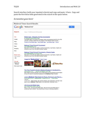 TGJ2O                                                     Introduction and Web 2.0


Search interface (with your inputted criteria) and copy and paste it here. Copy and
paste the first three links generated in the search in the space below.

Screenshot goes here!

Medieval Times Search Results
 
