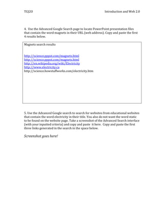 TGJ2O                                                       Introduction and Web 2.0




4. Use the Advanced Google Search page to locate PowerPoint presentation files
that contain the word magnets in their URL (web address). Copy and paste the first
4 results below.

Magnets search results


http://science.pppst.com/magnets.html
http://science.pppst.com/magnets.html
http://en.wikipedia.org/wiki/Electricity
http://www.electricity.ca
http://science.howstuffworks.com/electricity.htm




5. Use the Advanced Google search to search for websites from educational websites
that contain the word electricity in their title. You also do not want the word static
to be found on the website page. Take a screenshot of the Advanced Search interface
(with your inputted criteria) and copy and paste it here. Copy and paste the first
three links generated in the search in the space below.

Screenshot goes here!
 