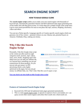 SEARCH ENGINE SCRIPT
                               HOW TO BUILD GOOGLE CLONE

This search engine script enables you to make your own search engine with thousands of
keyword rich, automatically generated Adsense and SEO optimized static pages generating tons
of free traffic and with that great revenue. It is more than just a simple Google clone script since
it gives extra search possibilities for users at one place like mp3, auction, shopping, electronics,
videos and others.

You can run a Niche-specific, Language-specific or Country-specific search engine which can
generate a lot of free visitors – potential clickers on your Adsense ads, potential buyers on
Amazon, Clickbank, Ebay, making you money.




Why I like this Search
Engine Script
Personally, I like this Google clone script
as the visitors are able search in eight
categories (web, auctions, mp3, videos,
autos, news, books, shopping) and in the
admin area you can add your affiliate Ids,
so if anyone buys something you can get
commissions for those products. So you
can not only get money via PPC
advertising which is also highly
optimized on the pages, but you can get
money via affiliate links, too. That’s why I like this search engine script.

You can check out sites built on this Google clone script




Features of Automated Search Engine Script

      Keyword rich, SEO and Ad optimized static pages generated automatically.
      This is a meta search engine script, so special or expensive host is not needed, as it can
       query several other search engines and collect their results into a final results set.



                                                                SCRIPTECH.NET
 