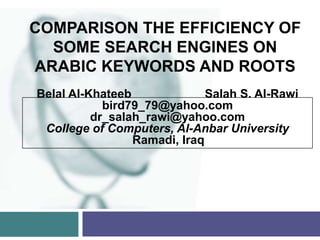 COMPARISON THE EFFICIENCY OF
  SOME SEARCH ENGINES ON
ARABIC KEYWORDS AND ROOTS
Belal Al-Khateeb              Salah S. Al-Rawi
            bird79_79@yahoo.com
          dr_salah_rawi@yahoo.com
 College of Computers, Al-Anbar University
                 Ramadi, Iraq
 