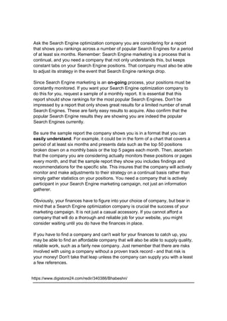 Ask the Search Engine optimization company you are considering for a report
that shows you rankings across a number of popular Search Engines for a period
of at least six months. Remember: Search Engine marketing is a process that is
continual, and you need a company that not only understands this, but keeps
constant tabs on your Search Engine positions. That company must also be able
to adjust its strategy in the event that Search Engine rankings drop.
Since Search Engine marketing is an on-going process, your positions must be
constantly monitored. If you want your Search Engine optimization company to
do this for you, request a sample of a monthly report. It is essential that this
report should show rankings for the most popular Search Engines. Don't be
impressed by a report that only shows great results for a limited number of small
Search Engines. These are fairly easy results to acquire. Also confirm that the
popular Search Engine results they are showing you are indeed the popular
Search Engines currently.
Be sure the sample report the company shows you is in a format that you can
easily understand. For example, it could be in the form of a chart that covers a
period of at least six months and presents data such as the top 50 positions
broken down on a monthly basis or the top 5 pages each month. Then, ascertain
that the company you are considering actually monitors these positions or pages
every month, and that the sample report they show you includes findings and
recommendations for the specific site. This insures that the company will actively
monitor and make adjustments to their strategy on a continual basis rather than
simply gather statistics on your positions. You need a company that is actively
participant in your Search Engine marketing campaign, not just an information
gatherer.
Obviously, your finances have to figure into your choice of company, but bear in
mind that a Search Engine optimization company is crucial the success of your
marketing campaign. It is not just a casual accessory. If you cannot afford a
company that will do a thorough and reliable job for your website, you might
consider waiting until you do have the finances in place.
If you have to find a company and can't wait for your finances to catch up, you
may be able to find an affordable company that will also be able to supply quality,
reliable work, such as a fairly new company. Just remember that there are risks
involved with using a company without a proven track record - and that risk is
your money! Don't take that leap unless the company can supply you with a least
a few references.
https://www.digistore24.com/redir/340386/Bhabeshn/
 