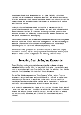 References are the most reliable indicator of a good company. Don't use a
company that won't show your references because of any reason, confidentiality
included. Remember - even doctors will provide references! The firm you choose
should provide you with a minimum of two references, one that is from the past,
and one that is current.
When you contact these references, be prepared to ask precise, specific
questions so that neither of your time is wasted. Ask them what their experience
was like with the company, such as their availability to answer questions and
deal with problems and their ability to meet deadlines. Ask the reference to rate
the overall performance of the company.
Find out if the company requested that the reference make significant changes to
their web pages that affected the visitors coming to their site. You are looking for
a Search Engine optimization company that can balance the needs of both
Search Engines and site visitors without compromising either.
The most essential question to ask is whether the work of the Search Engine
optimization company resulted in higher profits for the reference. Without profits,
it doesn't matter whether your positions are at the top of the list or not.
Selecting Search Engine Keywords
Search Engines are the vehicles that drive potential customers to your
websites. But in order for visitors to reach their destination - your website - you
need to provide them with specific and effective signs that will direct them right to
your site. You do this by creating carefully chosen keywords.
Think of the right keywords as the “Open Sesame!” of the Internet. Find the
exactly right words or phrases, and presto! Hoards of traffic will be pulling up to
your front door. But if your keywords are too general or too over-used, the
possibility of visitors actually making it all the way to your site - or of seeing any
real profits from the visitors that do arrive - decreases dramatically.
Your keywords serve as the foundation of your marketing strategy. If they are not
chosen with great precision, no matter how aggressive your marketing campaign
may be, the right people may never get the chance to find out about it. So your
first step in plotting your strategy is to gather and evaluate keywords and
phrases.
 