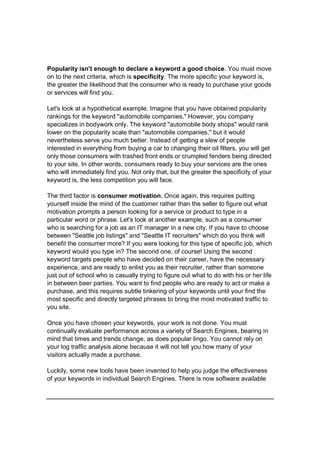 Popularity isn't enough to declare a keyword a good choice. You must move
on to the next criteria, which is specificity. The more specific your keyword is,
the greater the likelihood that the consumer who is ready to purchase your goods
or services will find you.
Let's look at a hypothetical example. Imagine that you have obtained popularity
rankings for the keyword "automobile companies." However, you company
specializes in bodywork only. The keyword "automobile body shops" would rank
lower on the popularity scale than "automobile companies," but it would
nevertheless serve you much better. Instead of getting a slew of people
interested in everything from buying a car to changing their oil filters, you will get
only those consumers with trashed front ends or crumpled fenders being directed
to your site. In other words, consumers ready to buy your services are the ones
who will immediately find you. Not only that, but the greater the specificity of your
keyword is, the less competition you will face.
The third factor is consumer motivation. Once again, this requires putting
yourself inside the mind of the customer rather than the seller to figure out what
motivation prompts a person looking for a service or product to type in a
particular word or phrase. Let's look at another example, such as a consumer
who is searching for a job as an IT manager in a new city. If you have to choose
between "Seattle job listings" and "Seattle IT recruiters" which do you think will
benefit the consumer more? If you were looking for this type of specific job, which
keyword would you type in? The second one, of course! Using the second
keyword targets people who have decided on their career, have the necessary
experience, and are ready to enlist you as their recruiter, rather than someone
just out of school who is casually trying to figure out what to do with his or her life
in between beer parties. You want to find people who are ready to act or make a
purchase, and this requires subtle tinkering of your keywords until your find the
most specific and directly targeted phrases to bring the most motivated traffic to
you site.
Once you have chosen your keywords, your work is not done. You must
continually evaluate performance across a variety of Search Engines, bearing in
mind that times and trends change, as does popular lingo. You cannot rely on
your log traffic analysis alone because it will not tell you how many of your
visitors actually made a purchase.
Luckily, some new tools have been invented to help you judge the effectiveness
of your keywords in individual Search Engines. There is now software available
 