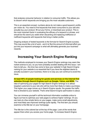 that analyzes consumer behavior in relation to consumer traffic. This allows you
to discern which keywords are bringing you the most valuable customers.
This is an essential concept: numbers alone do not make a good keyword; profits
per visitor do. You need to find keywords that direct consumers to your site who
actually buy your product, fill out your forms, or download your product. This is
the most important factor in evaluating the efficacy of a keyword or phrase, and
should be the sword you wield when discarding and replacing ineffective or
inefficient keywords with keywords that bring in better profits.
Ongoing analysis of tested keywords is the formula for Search Engine success.
This may sound like a lot of work - and it is! But the amount of informed effort you
put into your keyword campaign is what will ultimately generate your business'
rewards.
Increasing Your Search Engine Ranking
The methods employed to increase your Search Engine rankings may seem like
rocket science to you, so you have probably avoided dealing with this issue. I am
here to tell you - the time has come to face your website! A high Search Engine
ranking for your website is so essential that if you have the slightest desire to
actually succeed in your business, there is no way you can continue to avoid this
issue.
At least 85% of people looking for goods and services on the Internet find
websites through Search Engines such as Google, Yahoo, and MSN. The
idea of optimizing your pages for high Search Engine rankings is to attract
targeted customers to your site who will be more than likely to make a purchase.
The higher your page comes up in Search Engine results, the greater the traffic
that is directed to your website. That's what Search Engine optimization is about.
You can immerse yourself in all the technical information available online to
figure out how to optimize your web pages to achieve higher rankings. Or you
can look at a few simple items on your pages, make some small adjustments,
and most likely see improved rankings quite rapidly. The first item you should
examine is the title bar on your homepage.
The title bar is the colored bar at the top of the page. Look at the words that
appear there when you access your home page. To increase Search Engine
 