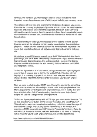 rankings, the words on your homepage's title bar should include the most
important keywords or phrases, one of which would include your company name.
Then click on all your links and examine the title bars on the pages you access.
Each title bar on every single page of your site should contain the most important
keywords and phrases taken from the page itself. However, avoid very long
strings of keywords, keeping them to six words or less. Avoid repeating keywords
more than once in the title bars, and make sure that identical words are not next
to each other.
The next item to put under your microscope is your website content. Search
Engines generally list sites that contain quality content rather than scintillating
graphics. The text on your site must contain the most important keywords - the
words that potential customers will be typing into Search Engines to find your
site.
Aim to have around 250 words on each page, but if this is not desirable due to
your design, aim for at least 100 carefully chosen words. If you want to achieve a
high ranking on Search Engines, this text is essential. However, the Search
Engines must be able to read the text, meaning that the text must be in HTML
and not graphic format.
To find out if your text is in HTML format, take your cursor and try to highlight a
word or two. If you are able to do this, the text is HTML. If the text will not
highlight, it is probably in graphic form. In this case, ask your webmaster to
change the text into HTML format in order to increase your Search Engine
rankings.
Next we come to what is called META tags. I know this sounds like something
out of science fiction, but it is really just simple code. Many people believe that
META tags are the key to high Search Engine rankings, but in reality, they only
have a limited effect. Still, it's worth adding them in the event that a Search
Engine will use META tags in their ranking formula.
To find out if your page is set up with META tags, you must access the code. To
do this, click the "view" button on the browser menu bar, and select "source."
This will pull up a window revealing the underlying code that created the page. If
there are META tags, they usually appear near the top of the window. For
example, a META tag would read: META name="keywords" content=. If you do
not find code that reads like this, ask your webmaster to put them in. This may
not do much for your Search Engine rankings, but any little boost helps.
https://www.digistore24.com/redir/340386/Bhabeshn/
 