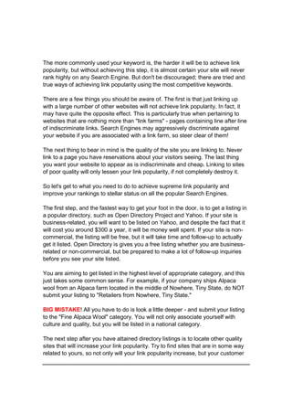 The more commonly used your keyword is, the harder it will be to achieve link
popularity, but without achieving this step, it is almost certain your site will never
rank highly on any Search Engine. But don't be discouraged; there are tried and
true ways of achieving link popularity using the most competitive keywords.
There are a few things you should be aware of. The first is that just linking up
with a large number of other websites will not achieve link popularity. In fact, it
may have quite the opposite effect. This is particularly true when pertaining to
websites that are nothing more than "link farms" - pages containing line after line
of indiscriminate links. Search Engines may aggressively discriminate against
your website if you are associated with a link farm, so steer clear of them!
The next thing to bear in mind is the quality of the site you are linking to. Never
link to a page you have reservations about your visitors seeing. The last thing
you want your website to appear as is indiscriminate and cheap. Linking to sites
of poor quality will only lessen your link popularity, if not completely destroy it.
So let's get to what you need to do to achieve supreme link popularity and
improve your rankings to stellar status on all the popular Search Engines.
The first step, and the fastest way to get your foot in the door, is to get a listing in
a popular directory, such as Open Directory Project and Yahoo. If your site is
business-related, you will want to be listed on Yahoo, and despite the fact that it
will cost you around $300 a year, it will be money well spent. If your site is non-
commercial, the listing will be free, but it will take time and follow-up to actually
get it listed. Open Directory is gives you a free listing whether you are business-
related or non-commercial, but be prepared to make a lot of follow-up inquiries
before you see your site listed.
You are aiming to get listed in the highest level of appropriate category, and this
just takes some common sense. For example, if your company ships Alpaca
wool from an Alpaca farm located in the middle of Nowhere, Tiny State, do NOT
submit your listing to "Retailers from Nowhere, Tiny State."
BIG MISTAKE! All you have to do is look a little deeper - and submit your listing
to the "Fine Alpaca Wool" category. You will not only associate yourself with
culture and quality, but you will be listed in a national category.
The next step after you have attained directory listings is to locate other quality
sites that will increase your link popularity. Try to find sites that are in some way
related to yours, so not only will your link popularity increase, but your customer
 