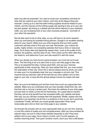 base may also be expanded. You want to avoid your competitors and look for
sites that are useful to your site's visitors. Let's look at the Alpaca Wool site
example. Linking up to a site that sells knitting supplies would be helpful to your
visitors, and the chances of the knitting supply site wanting to link up to your site
are also greater. By linking to a related site that will be relevant to your website's
traffic, you are increasing both of your site's business prospects - and both of
your sites' link popularity.
Not all sites want to link to other sites, so you will have to do some research
when you are looking for possible linking partners. Google is an excellent starting
place for your search. Make sure you enter keywords that you think quality
customers will also enter to find your own site. Remember, your criteria are
quality, highly ranked, non-competing websites that have a links or resources
page. Go to these sites and objectively assess them. Look at the quality of the
product, the graphics, and the ease of use. Then check out the other sites they
are linked to, and determine if your own site would fit in with the crowd.
When you decide you have found a good prospect, you must set out to woo
them. The first thing to do is to add a link on your own links page to their site.
This is an essential first step; it shows good faith, and ups your chances
significantly of their reciprocity. After you have added their link, you must contact
the webmaster of their site. Since this is almost always done by email, you want
to make sure it is immediately clear that your message is not junk mail. This
requires that you tell them right off the bat that you have added a link to their
page on your site. A hook like this almost always insures the reader will read
on.
Next, be sure to be flattering and let them know how much you appreciate their
website. Make sure you emphasize that you have actually visited their site, and
that their site is not just a random pick. Give them the address of your links page,
and ask them to check out the link for themselves. It's a good idea to mention
that they will not only benefit from the increased traffic your website will direct
their way, but you will also increase their link popularity. Briefly, explain why link
popularity is so essential, but do this in a sentence or two so you don't sound like
a professor! Finally, tell them you would greatly appreciate if they would
reciprocally add a link on their own links page to your website.
Go through this process with as many appropriate sites as you can find, bearing
in mind the criteria of quality and non-competitiveness. After you have emailed all
relevant sites, be sure to check these website frequently to see if they have
added a link to your page. Give it about a month, and if no link appears, try
another charming email. Then give it another month, and if your site is still absent
 