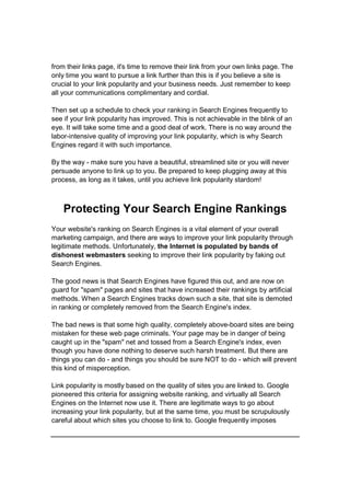 from their links page, it's time to remove their link from your own links page. The
only time you want to pursue a link further than this is if you believe a site is
crucial to your link popularity and your business needs. Just remember to keep
all your communications complimentary and cordial.
Then set up a schedule to check your ranking in Search Engines frequently to
see if your link popularity has improved. This is not achievable in the blink of an
eye. It will take some time and a good deal of work. There is no way around the
labor-intensive quality of improving your link popularity, which is why Search
Engines regard it with such importance.
By the way - make sure you have a beautiful, streamlined site or you will never
persuade anyone to link up to you. Be prepared to keep plugging away at this
process, as long as it takes, until you achieve link popularity stardom!
Protecting Your Search Engine Rankings
Your website's ranking on Search Engines is a vital element of your overall
marketing campaign, and there are ways to improve your link popularity through
legitimate methods. Unfortunately, the Internet is populated by bands of
dishonest webmasters seeking to improve their link popularity by faking out
Search Engines.
The good news is that Search Engines have figured this out, and are now on
guard for "spam" pages and sites that have increased their rankings by artificial
methods. When a Search Engines tracks down such a site, that site is demoted
in ranking or completely removed from the Search Engine's index.
The bad news is that some high quality, completely above-board sites are being
mistaken for these web page criminals. Your page may be in danger of being
caught up in the "spam" net and tossed from a Search Engine's index, even
though you have done nothing to deserve such harsh treatment. But there are
things you can do - and things you should be sure NOT to do - which will prevent
this kind of misperception.
Link popularity is mostly based on the quality of sites you are linked to. Google
pioneered this criteria for assigning website ranking, and virtually all Search
Engines on the Internet now use it. There are legitimate ways to go about
increasing your link popularity, but at the same time, you must be scrupulously
careful about which sites you choose to link to. Google frequently imposes
 