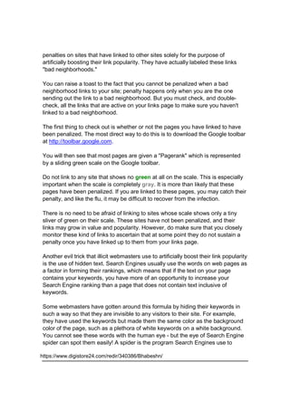 penalties on sites that have linked to other sites solely for the purpose of
artificially boosting their link popularity. They have actually labeled these links
"bad neighborhoods."
You can raise a toast to the fact that you cannot be penalized when a bad
neighborhood links to your site; penalty happens only when you are the one
sending out the link to a bad neighborhood. But you must check, and double-
check, all the links that are active on your links page to make sure you haven't
linked to a bad neighborhood.
The first thing to check out is whether or not the pages you have linked to have
been penalized. The most direct way to do this is to download the Google toolbar
at http://toolbar.google.com.
You will then see that most pages are given a "Pagerank" which is represented
by a sliding green scale on the Google toolbar.
Do not link to any site that shows no green at all on the scale. This is especially
important when the scale is completely gray. It is more than likely that these
pages have been penalized. If you are linked to these pages, you may catch their
penalty, and like the flu, it may be difficult to recover from the infection.
There is no need to be afraid of linking to sites whose scale shows only a tiny
sliver of green on their scale. These sites have not been penalized, and their
links may grow in value and popularity. However, do make sure that you closely
monitor these kind of links to ascertain that at some point they do not sustain a
penalty once you have linked up to them from your links page.
Another evil trick that illicit webmasters use to artificially boost their link popularity
is the use of hidden text. Search Engines usually use the words on web pages as
a factor in forming their rankings, which means that if the text on your page
contains your keywords, you have more of an opportunity to increase your
Search Engine ranking than a page that does not contain text inclusive of
keywords.
Some webmasters have gotten around this formula by hiding their keywords in
such a way so that they are invisible to any visitors to their site. For example,
they have used the keywords but made them the same color as the background
color of the page, such as a plethora of white keywords on a white background.
You cannot see these words with the human eye - but the eye of Search Engine
spider can spot them easily! A spider is the program Search Engines use to
https://www.digistore24.com/redir/340386/Bhabeshn/
 