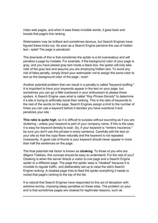 index web pages, and when it sees these invisible words, it goes back and
boosts that page's link ranking.
Webmasters may be brilliant and sometimes devious, but Search Engines have
figured these tricks out. As soon as a Search Engine perceive the use of hidden
text - splat! The page is penalized.
The downside of this is that sometimes the spider is a bit overzealous and will
penalize a page by mistake. For example, if the background color of your page is
gray, and you have placed gray text inside a black box, the spider will only take
note of the gray text and assume you are employing hidden text. To avoid any
risk of false penalty, simply direct your webmaster not to assign the same color to
text as the background color of the page - ever!
Another potential problem that can result in a penalty is called "keyword stuffing."
It is important to have your keywords appear in the text on your page, but
sometimes you can go a little overboard in your enthusiasm to please those
spiders. A Search Engine uses what is called "Key Phrase Density" to determine
if a site is trying to artificially boost their ranking. This is the ratio of keywords to
the rest of the words on the page. Search Engines assign a limit to the number of
times you can use a keyword before it decides you have overdone it and
penalizes your site.
This ratio is quite high, so it is difficult to surpass without sounding as if you are
stuttering - unless your keyword is part of your company name. If this is the case,
it is easy for keyword density to soar. So, if your keyword is "renters insurance,"
be sure you don't use this phrase in every sentence. Carefully edit the text on
your site so that the copy flows naturally and the keyword is not repeated
incessantly. A good rule of thumb is your keyword should never appear in more
than half the sentences on the page.
The final potential risk factor is known as cloaking. To those of you who are
diligent Trekkies, this concept should be easy to understand. For the rest of you?
Cloaking is when the server directs a visitor to one page and a Search Engine
spider to a different page. The page the spider sees is "cloaked" because it is
invisible to regular traffic, and deliberately set-up to raise the site's Search
Engine ranking. A cloaked page tries to feed the spider everything it needs to
rocket that page's ranking to the top of the list.
It is natural that Search Engines have responded to this act of deception with
extreme enmity, imposing steep penalties on these sites. The problem on your
end is that sometimes pages are cloaked for legitimate reasons, such as
 
