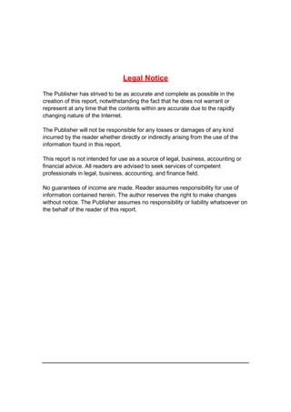 Legal Notice
The Publisher has strived to be as accurate and complete as possible in the
creation of this report, notwithstanding the fact that he does not warrant or
represent at any time that the contents within are accurate due to the rapidly
changing nature of the Internet.
The Publisher will not be responsible for any losses or damages of any kind
incurred by the reader whether directly or indirectly arising from the use of the
information found in this report.
This report is not intended for use as a source of legal, business, accounting or
financial advice. All readers are advised to seek services of competent
professionals in legal, business, accounting, and finance field.
No guarantees of income are made. Reader assumes responsibility for use of
information contained herein. The author reserves the right to make changes
without notice. The Publisher assumes no responsibility or liability whatsoever on
the behalf of the reader of this report.
 
