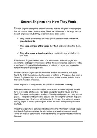 Search Engines and How They Work
Search Engines are special sites on the Web that are designed to help people
find information stored on other sites. There are differences in the ways various
Search Engines work, but they all perform three basic tasks:
 They search the Internet - or select pieces of the Internet - based on
important words,
 They keep an index of the words they find, and where they find them,
and
 They allow users to look for words or combinations of words found in
that index.
Early Search Engines held an index of a few hundred thousand pages and
documents, and received maybe one or two thousand inquiries each day. Today,
a top Search Engine will index hundreds of millions of pages, and respond to
tens of millions of queries per day.
Before a Search Engine can tell you where a file or document is, it must be
found. To find information on the hundreds of millions of Web pages that exist, a
Search Engine employs special software robots, called spiders, to build lists of
the words found on Web sites.
When a spider is building its lists, the process is called web crawling.
In order to build and maintain a useful list of words, a Search Engine's spiders
have to look at a lot of pages. How does any spider start its travels over the
Web? The usual starting points are lists of heavily used servers and very popular
pages. The spider will begin with a popular site, indexing the words on its pages
and following every link found within the site. In this way, the spidering system
quickly begins to travel, spreading out across the most widely used portions of
the Web.
Once the spiders have completed the task of finding information on Web pages,
the Search Engine must store the information in a way that makes it useful.
There are two key components involved in making the gathered data accessible
to users:
 