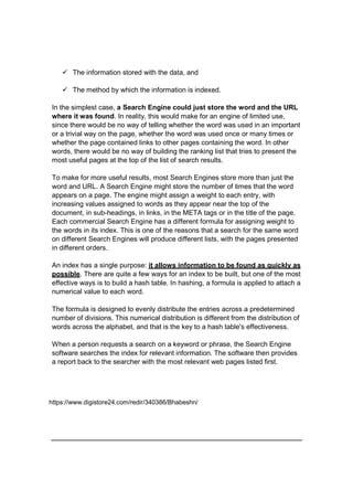  The information stored with the data, and
 The method by which the information is indexed.
In the simplest case, a Search Engine could just store the word and the URL
where it was found. In reality, this would make for an engine of limited use,
since there would be no way of telling whether the word was used in an important
or a trivial way on the page, whether the word was used once or many times or
whether the page contained links to other pages containing the word. In other
words, there would be no way of building the ranking list that tries to present the
most useful pages at the top of the list of search results.
To make for more useful results, most Search Engines store more than just the
word and URL. A Search Engine might store the number of times that the word
appears on a page. The engine might assign a weight to each entry, with
increasing values assigned to words as they appear near the top of the
document, in sub-headings, in links, in the META tags or in the title of the page.
Each commercial Search Engine has a different formula for assigning weight to
the words in its index. This is one of the reasons that a search for the same word
on different Search Engines will produce different lists, with the pages presented
in different orders.
An index has a single purpose: it allows information to be found as quickly as
possible. There are quite a few ways for an index to be built, but one of the most
effective ways is to build a hash table. In hashing, a formula is applied to attach a
numerical value to each word.
The formula is designed to evenly distribute the entries across a predetermined
number of divisions. This numerical distribution is different from the distribution of
words across the alphabet, and that is the key to a hash table's effectiveness.
When a person requests a search on a keyword or phrase, the Search Engine
software searches the index for relevant information. The software then provides
a report back to the searcher with the most relevant web pages listed first.
https://www.digistore24.com/redir/340386/Bhabeshn/
 