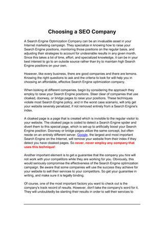 Choosing a SEO Company
A Search Engine Optimization Company can be an invaluable asset in your
Internet marketing campaign. They specialize in knowing how to raise your
Search Engine positions, monitoring those positions on the regular basis, and
adjusting their strategies to account for undesirable results in any given month.
Since this takes a lot of time, effort, and specialized knowledge, it can be in your
best interest to go to an outside source rather than try to maintain high Search
Engine positions on your own.
However, like every business, there are good companies and there are lemons.
Knowing the right questions to ask and the criteria to look for will help you in
choosing an affordable, effective Search Engine optimization company.
When looking at different companies, begin by considering the approach they
employ to raise your Search Engine positions. Steer clear of companies that use
cloaked, doorway, or bridge pages to raise your positions. These techniques
violate most Search Engine policy, and in the worst case scenario, will only get
your website severely penalized, if not removed entirely from a Search Engine's
index.
A cloaked page is a page that is created which is invisible to the regular visitor to
your website. The cloaked page is coded to detect a Search Engine spider and
divert them to this special page, which is set-up to artificially boost your Search
Engine position. Doorway or bridge pages utilize the same concept, but often
reside on an entirely different server. Google, the largest and most important
Search Engine on the Internet, will remove your website from their index if they
detect you have cloaked pages. So never, never employ any company that
uses this technique!
Another important element is to get a guarantee that the company you hire will
not work with your competitors while they are working for you. Obviously, this
would seriously compromise the effectiveness of the Search Engine optimization
campaign. Be aware that some companies will use the success they achieve for
your website to sell their services to your competitors. So get your guarantee in
writing, and make sure it is legally binding.
Of course, one of the most important factors you want to check out is the
company's track record of results. However, don't take the company's word for it.
They will undoubtedly be slanting their results in order to sell their services to
 