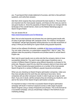you. To go beyond their simple statement of success, ask them a few pertinent
questions, and verify their answers.
Ask them which engines they have achieved the best results on. The ones that
are important are the most popular engines, and these are the ones you want to
see good results on. Since the popularity of Search Engines can change with the
landscape of the overall Internet, check out the Nielsen Netratings page at
Search Engine Watch.
You can access this at
https://searchenginewatch.com/?s=Netratings
Next, find out what keywords and phrases they are claiming great results with.
It's easy to get high rankings with unpopular words. For instance, the keyword
"cat leashes" will get high popularity ranking because no one else would think of
using it. What you are looking for is good results using popular keywords.
Check out the software Wordtracker, available at http://www.wordtracker.com.
You can order a free trial, or a subscription ranging from 1 day to 1 year. This
software rates the popularity of keywords and phrases based on actual Search
Engine use.
Next, look for good results over an entire site that the company claims to have
successfully worked for. You want to see a wide range of positions over a
number of different Search Engines using different keywords or phrases for the
entire site. Request a report for any client the company claims to have done well
for. This report should show good positions on a number of the most popular
Search Engines for a variety of different, popular keywords and phrases.
When you are checking out Search Engine optimization companies, make sure
they have actually done the work they are claiming to have done. Some
companies will use other company's results in order to get you to sign on with
them. If you are in doubt, call the company they are showing you results for, and
ask for the name of their Search Engine optimization company.
It's important to keep in mind that a successful Search Engine optimization
campaign will result in maximum exposure across a wide range of popular
Search Engines using a variety of keywords and phrases. This is the formula for
a successful campaign, and you should keep it always in the forefront of your
marketing strategy.
 