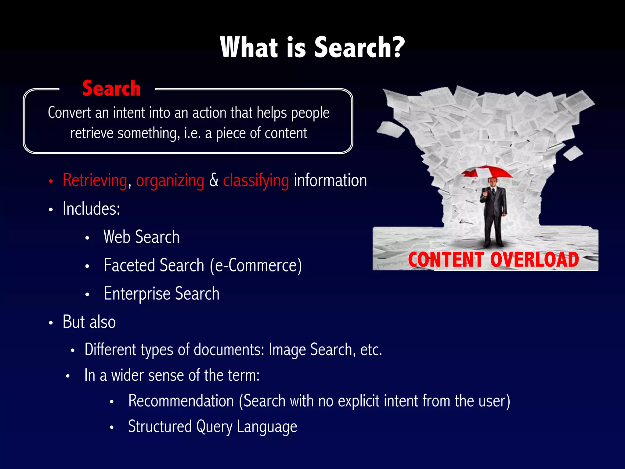 What is Search?
Convert an intent into an action that helps people
retrieve something, i.e. a piece of content
CONTENT OVERLOAD
Search
• Retrieving, organizing & classifying information
• Includes:
• Web Search
• Faceted Search (e-Commerce)
• Enterprise Search
• But also
• Different types of documents: Image Search, etc.
• In a wider sense of the term:
• Recommendation (Search with no explicit intent from the user)
• Structured Query Language
 