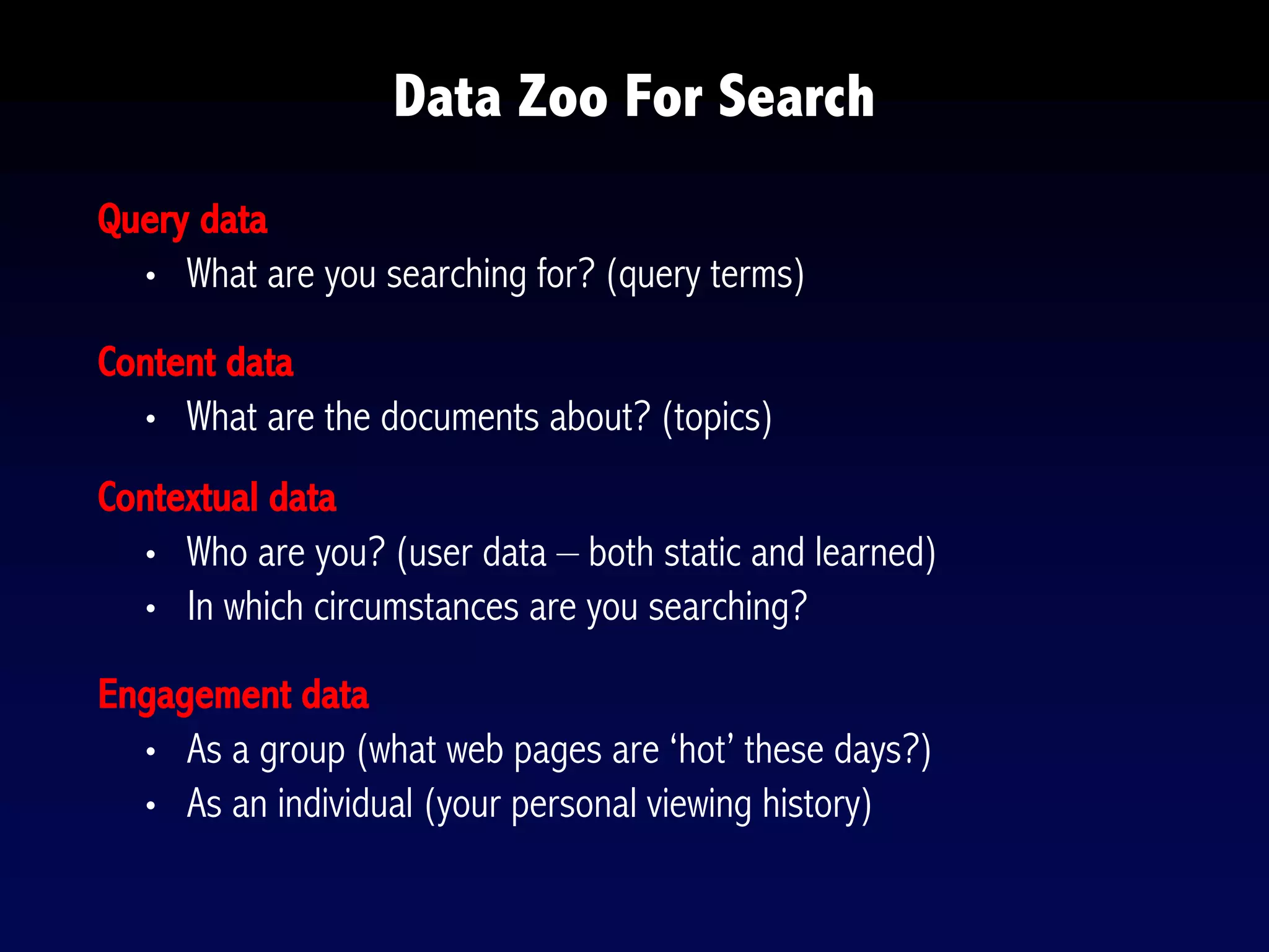 Query data
• What are you searching for? (query terms)
Content data
• What are the documents about? (topics)
Contextual data
• Who are you? (user data – both static and learned)
• In which circumstances are you searching?
Engagement data
• As a group (what web pages are ‘hot’ these days?)
• As an individual (your personal viewing history)
Data Zoo For Search
 