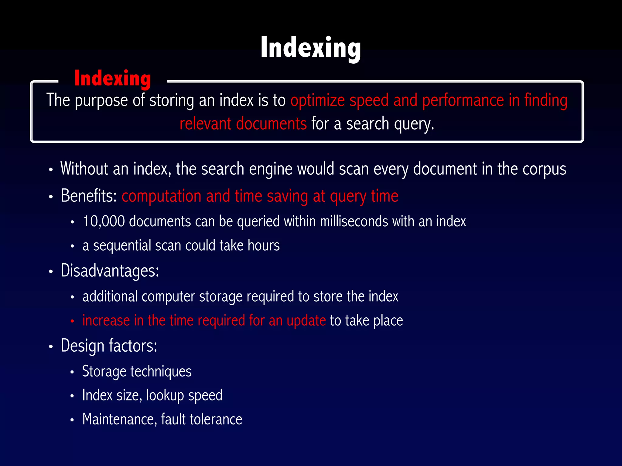 • Without an index, the search engine would scan every document in the corpus
• Benefits: computation and time saving at query time
• 10,000 documents can be queried within milliseconds with an index
• a sequential scan could take hours
• Disadvantages:
• additional computer storage required to store the index
• increase in the time required for an update to take place
• Design factors:
• Storage techniques
• Index size, lookup speed
• Maintenance, fault tolerance
Indexing
The purpose of storing an index is to optimize speed and performance in finding
relevant documents for a search query.
Indexing
 