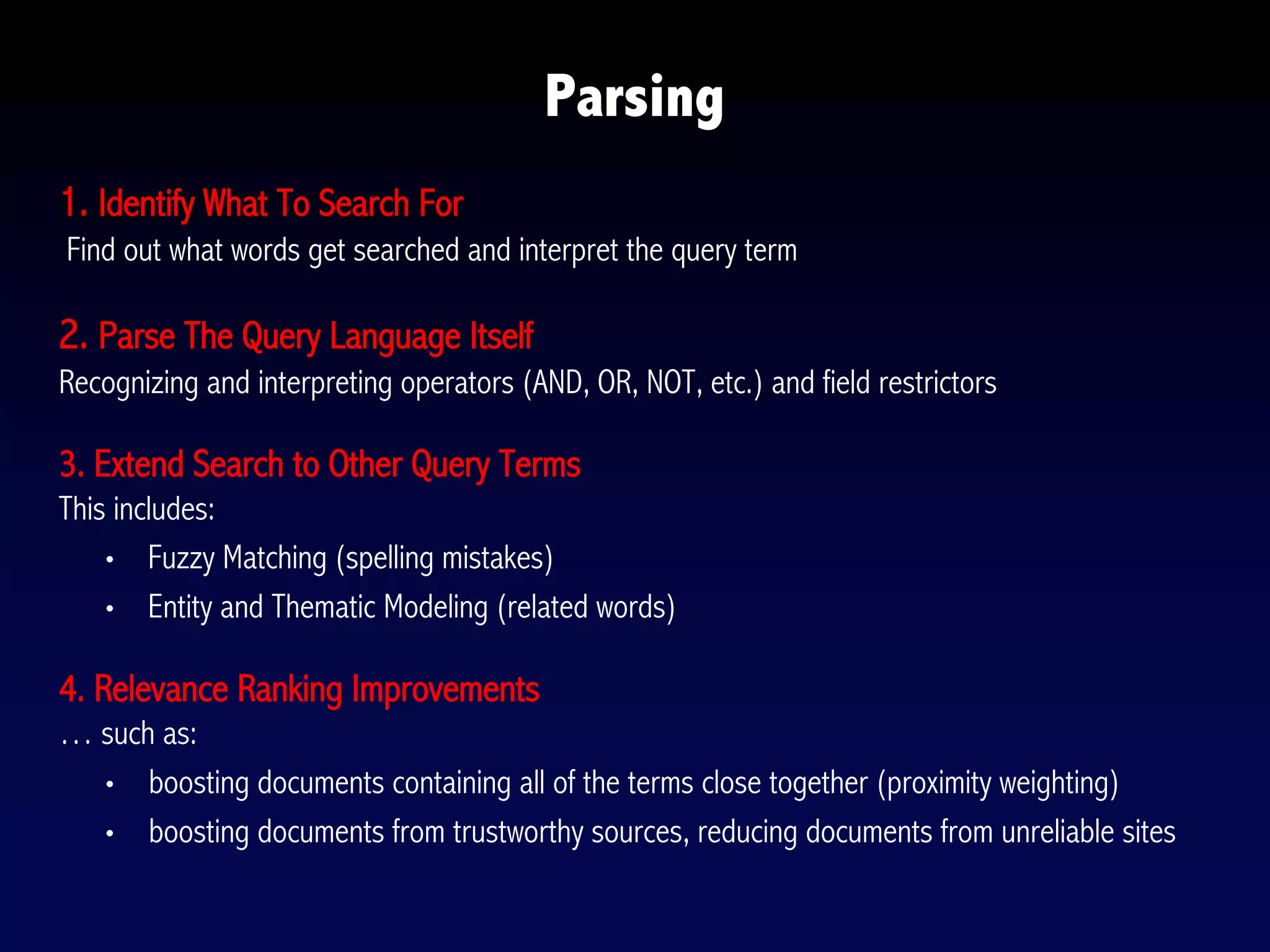 1. Identify What To Search For
Find out what words get searched and interpret the query term
2. Parse The Query Language Itself
Recognizing and interpreting operators (AND, OR, NOT, etc.) and field restrictors
3. Extend Search to Other Query Terms
This includes:
• Fuzzy Matching (spelling mistakes)
• Entity and Thematic Modeling (related words)
4. Relevance Ranking Improvements
… such as:
• boosting documents containing all of the terms close together (proximity weighting)
• boosting documents from trustworthy sources, reducing documents from unreliable sites
Parsing
 