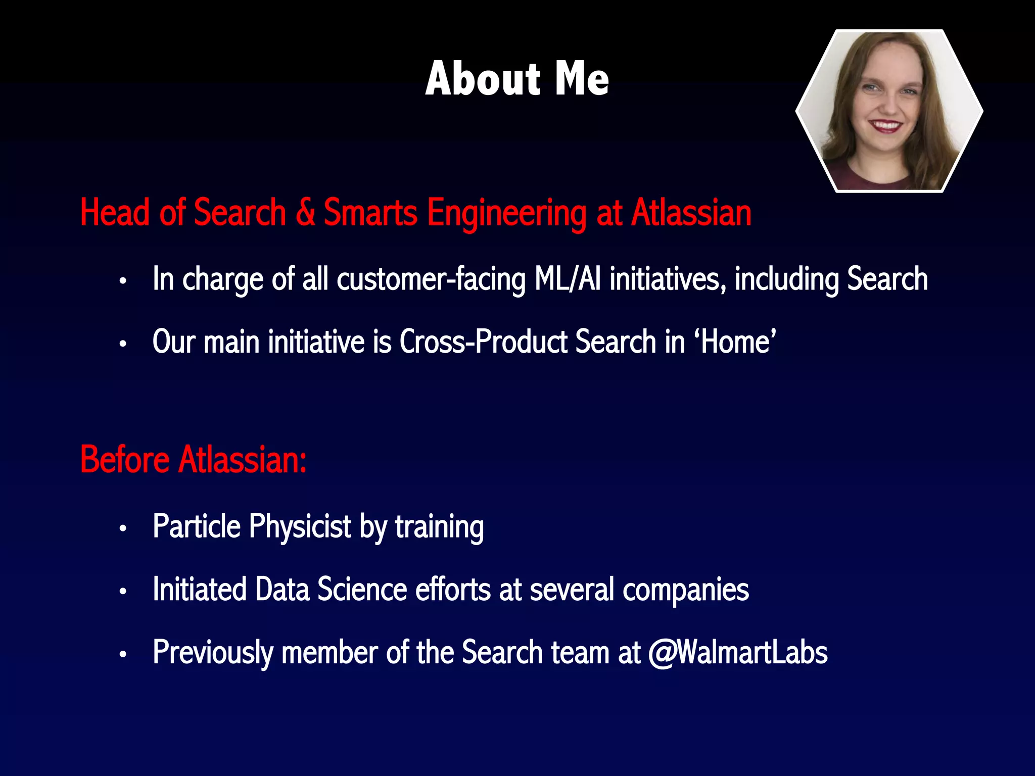 About Me
Head of Search & Smarts Engineering at Atlassian
• In charge of all customer-facing ML/AI initiatives, including Search
• Our main initiative is Cross-Product Search in ‘Home’
Before Atlassian:
• Particle Physicist by training
• Initiated Data Science efforts at several companies
• Previously member of the Search team at @WalmartLabs
 