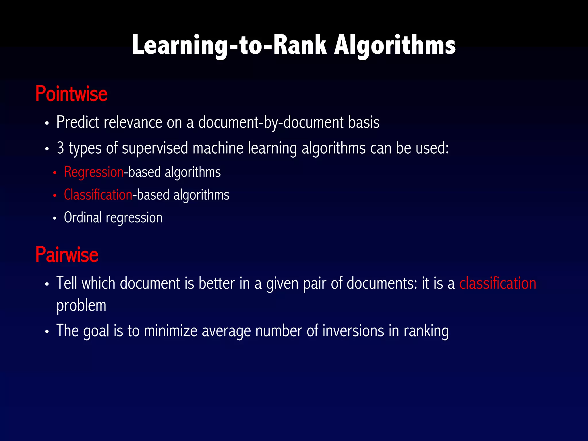 Pointwise
• Predict relevance on a document-by-document basis
• 3 types of supervised machine learning algorithms can be used:
• Regression-based algorithms
• Classification-based algorithms
• Ordinal regression
Pairwise
• Tell which document is better in a given pair of documents: it is a classification
problem
• The goal is to minimize average number of inversions in ranking
Learning-to-Rank Algorithms
 