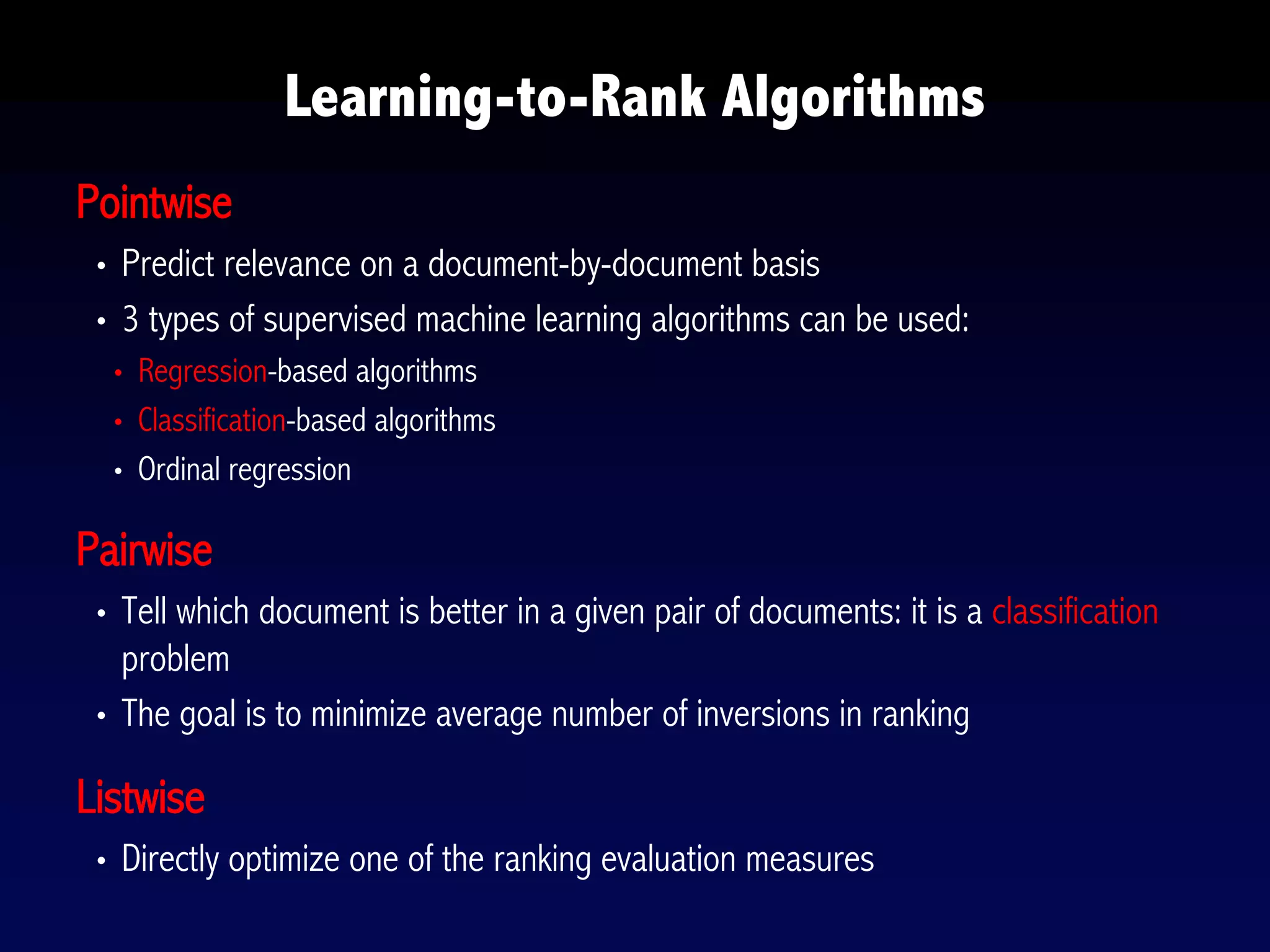 Pointwise
• Predict relevance on a document-by-document basis
• 3 types of supervised machine learning algorithms can be used:
• Regression-based algorithms
• Classification-based algorithms
• Ordinal regression
Pairwise
• Tell which document is better in a given pair of documents: it is a classification
problem
• The goal is to minimize average number of inversions in ranking
Listwise
• Directly optimize one of the ranking evaluation measures
Learning-to-Rank Algorithms
 