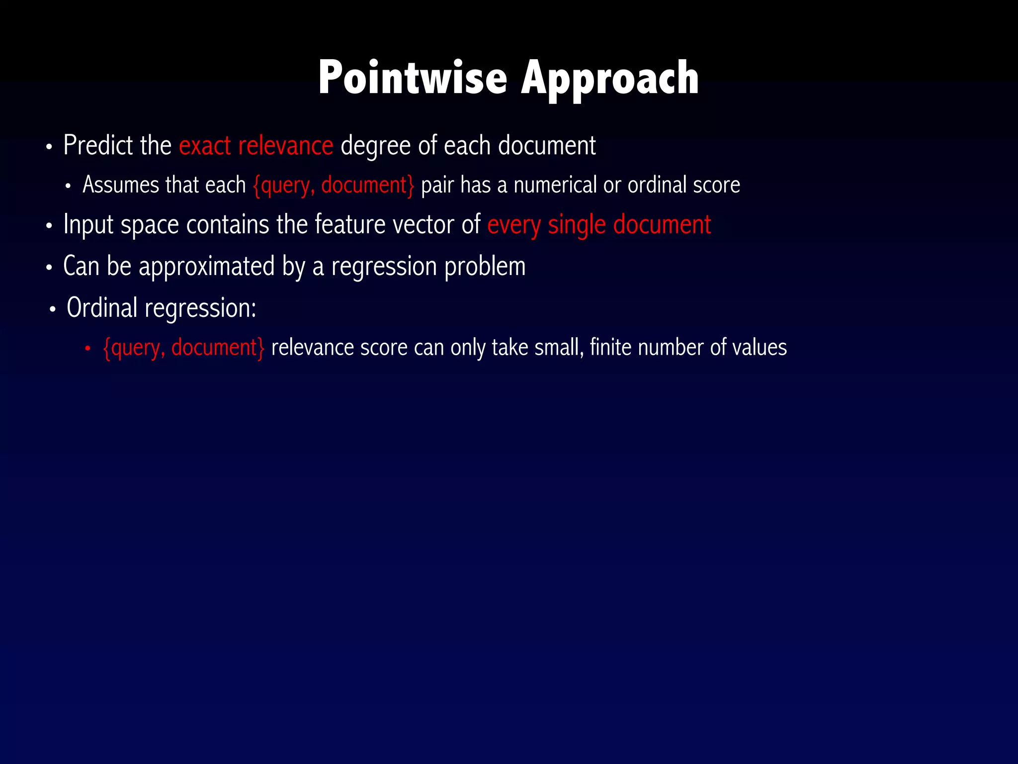 Pointwise Approach
• Predict the exact relevance degree of each document
• Assumes that each {query, document} pair has a numerical or ordinal score
• Input space contains the feature vector of every single document
• Can be approximated by a regression problem
• Ordinal regression:
• {query, document} relevance score can only take small, finite number of values
 