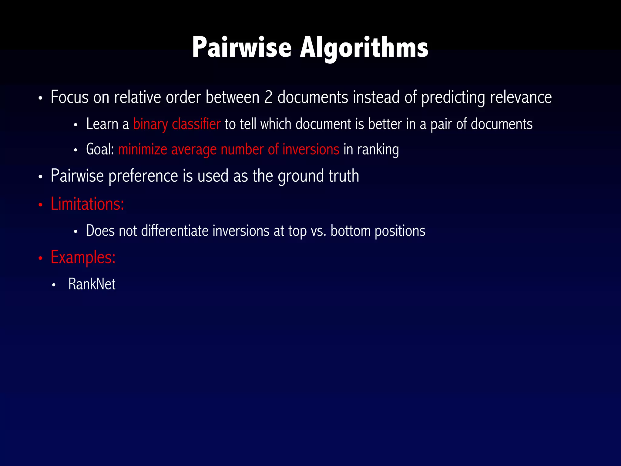 • Focus on relative order between 2 documents instead of predicting relevance
• Learn a binary classifier to tell which document is better in a pair of documents
• Goal: minimize average number of inversions in ranking
• Pairwise preference is used as the ground truth
• Limitations:
• Does not differentiate inversions at top vs. bottom positions
• Examples:
• RankNet
Pairwise Algorithms
 