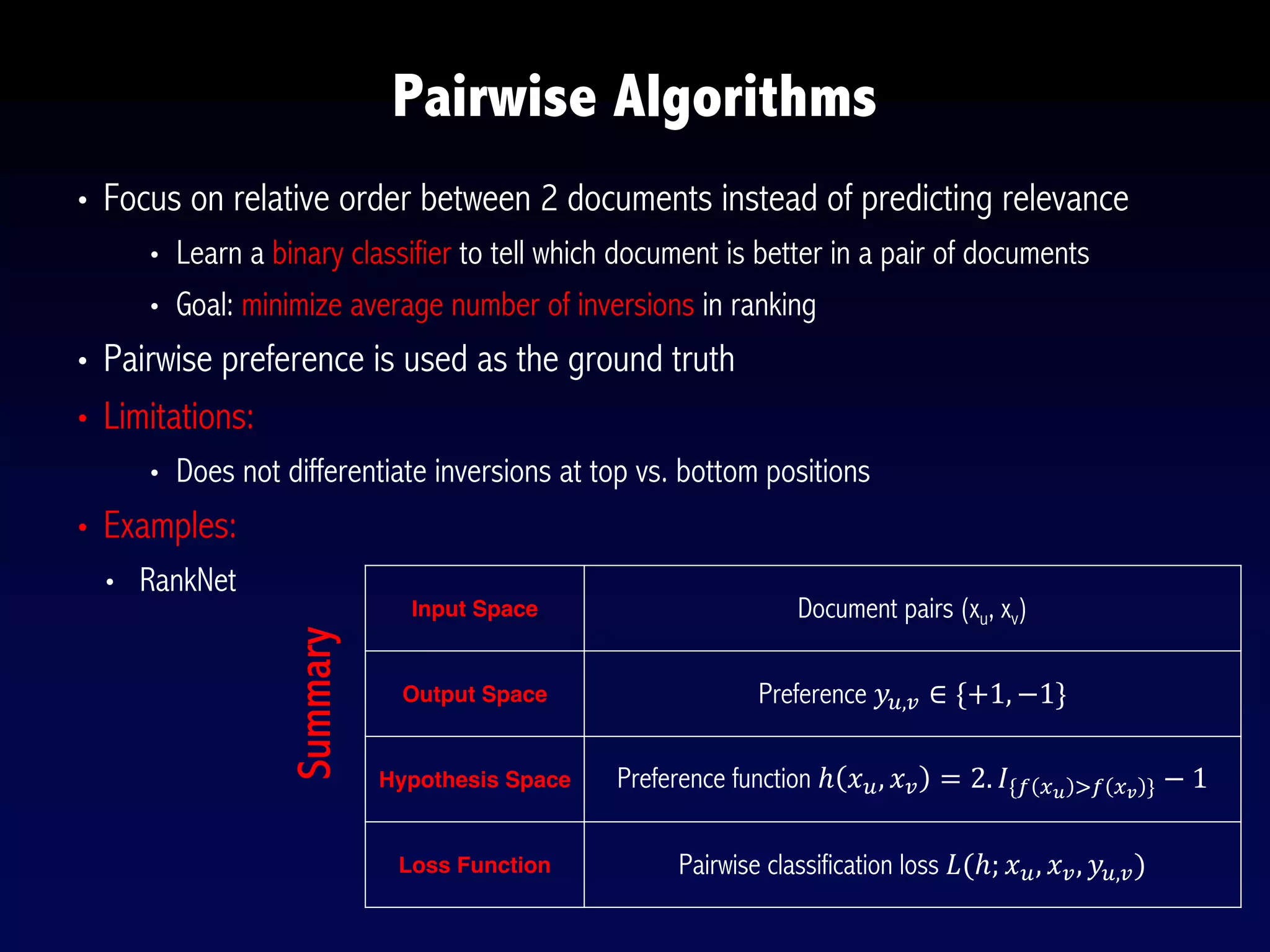 • Focus on relative order between 2 documents instead of predicting relevance
• Learn a binary classifier to tell which document is better in a pair of documents
• Goal: minimize average number of inversions in ranking
• Pairwise preference is used as the ground truth
• Limitations:
• Does not differentiate inversions at top vs. bottom positions
• Examples:
• RankNet
Pairwise Algorithms
Input Space Document pairs (xu, xv)
Output Space Preference 𝑦5,6 ∈ {+1, −1}
Hypothesis Space Preference function ℎ 𝑥5, 𝑥6 = 2. 𝐼{@ AB C@ AD } − 1
Loss Function Pairwise classification loss 𝐿(ℎ; 𝑥5, 𝑥6, 𝑦5,6)
Summary
 