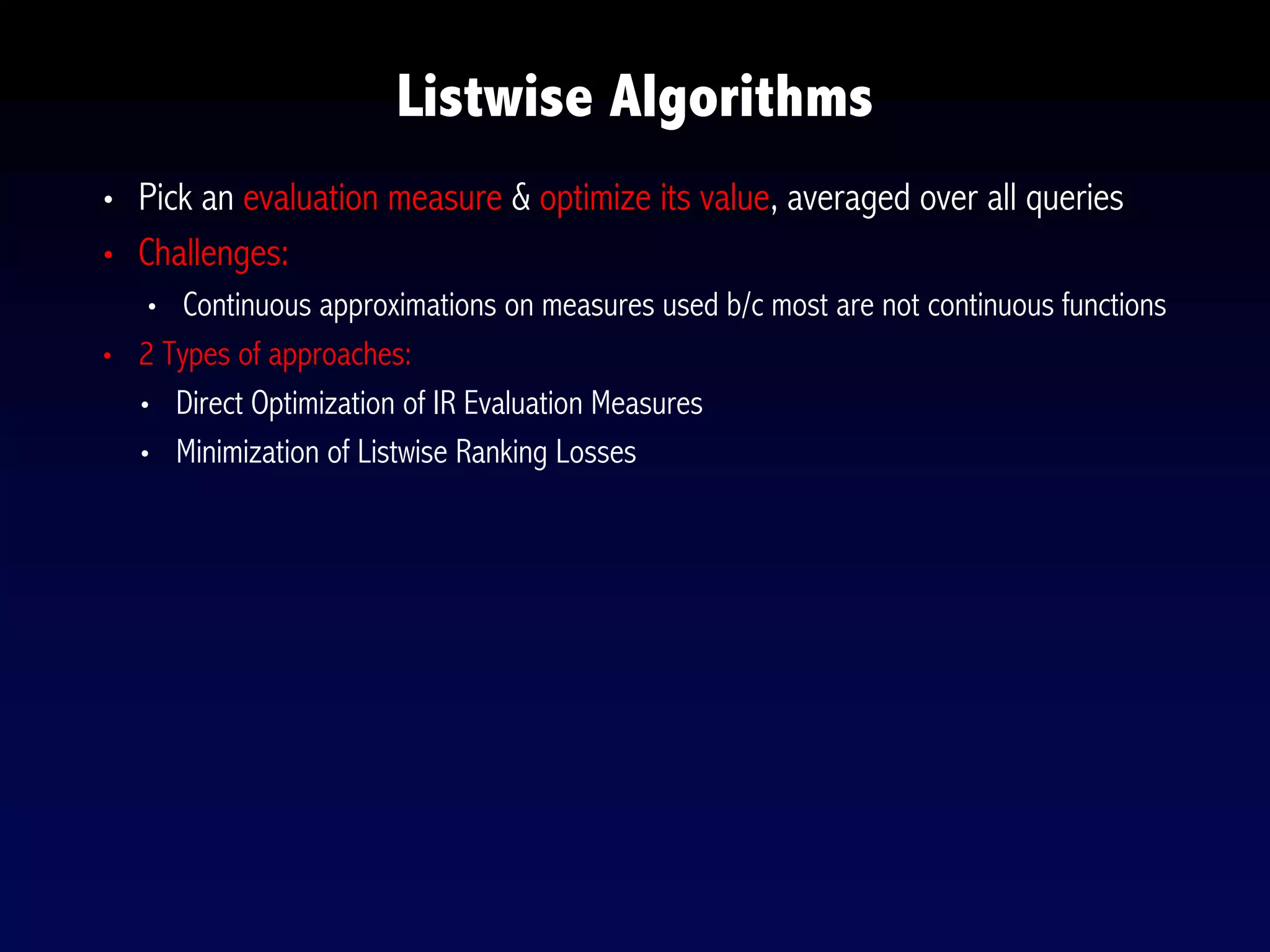• Pick an evaluation measure & optimize its value, averaged over all queries
• Challenges:
• Continuous approximations on measures used b/c most are not continuous functions
• 2 Types of approaches:
• Direct Optimization of IR Evaluation Measures
• Minimization of Listwise Ranking Losses
Listwise Algorithms
 