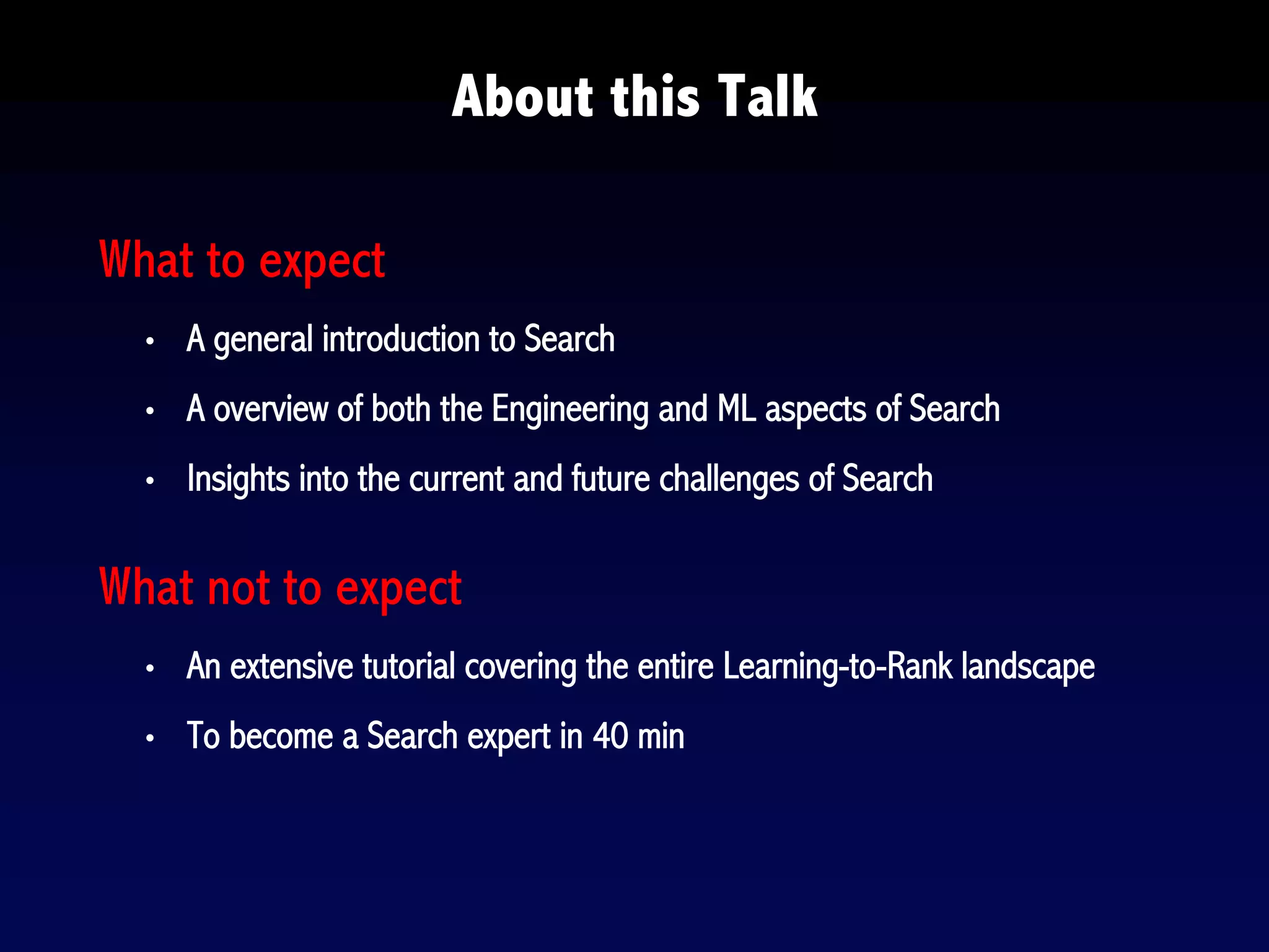 About this Talk
What to expect
• A general introduction to Search
• A overview of both the Engineering and ML aspects of Search
• Insights into the current and future challenges of Search
What not to expect
• An extensive tutorial covering the entire Learning-to-Rank landscape
• To become a Search expert in 40 min
 