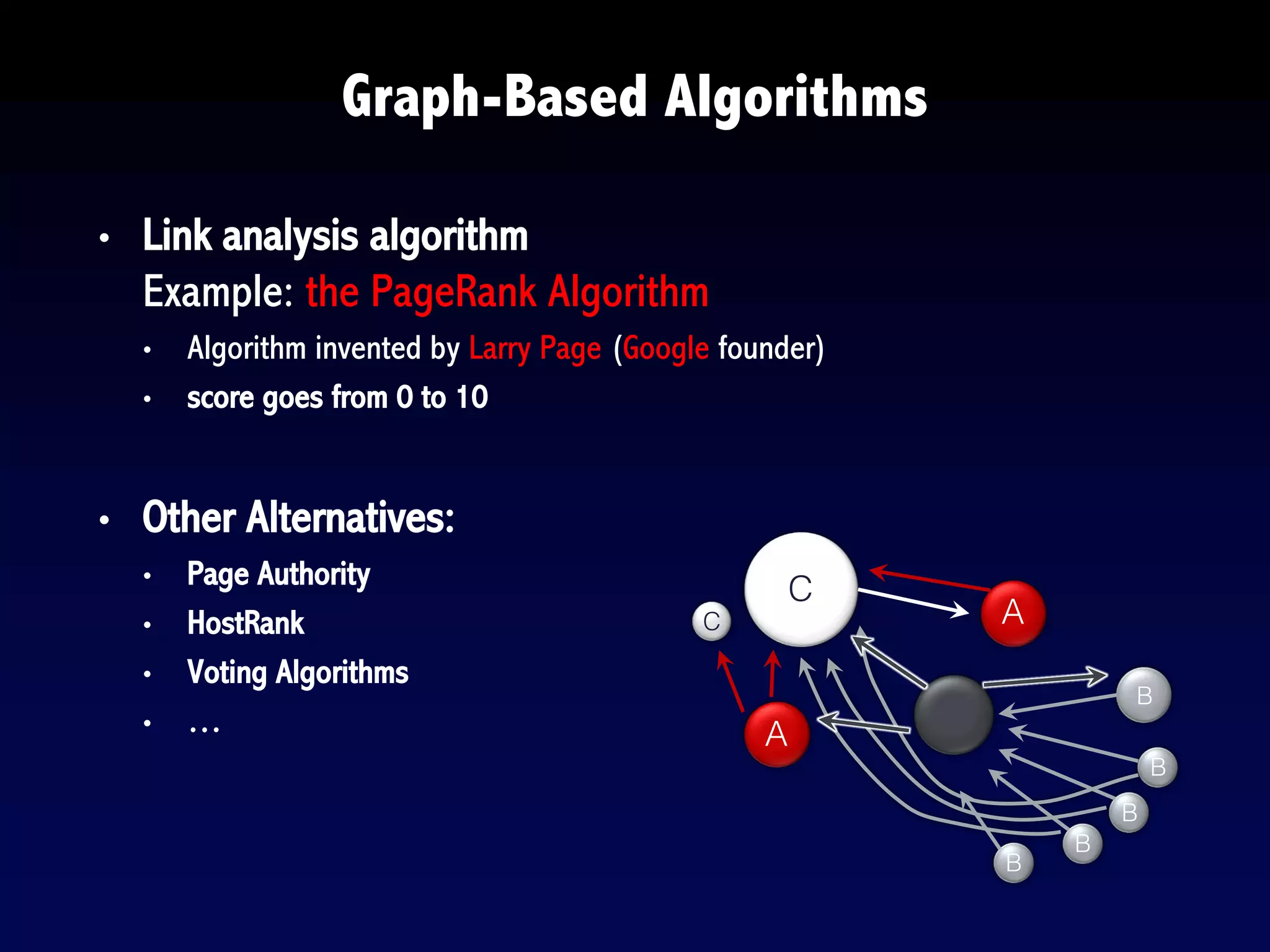 • Link analysis algorithm
Example: the PageRank Algorithm
• Algorithm invented by Larry Page (Google founder)
• score goes from 0 to 10
• Other Alternatives:
• Page Authority
• HostRank
• Voting Algorithms
• …
Graph-Based Algorithms
A
A
C
B
B
B
B
B
C
 