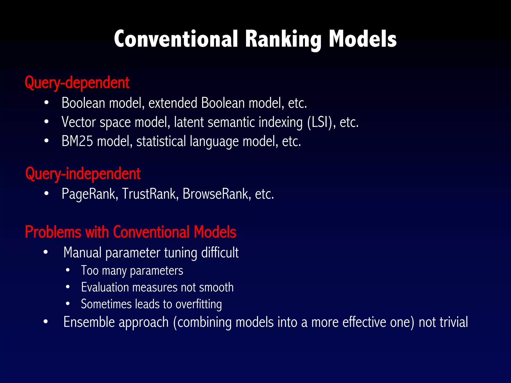 Conventional Ranking Models
Query-dependent
• Boolean model, extended Boolean model, etc.
• Vector space model, latent semantic indexing (LSI), etc.
• BM25 model, statistical language model, etc.
Query-independent
• PageRank, TrustRank, BrowseRank, etc.
Problems with Conventional Models
• Manual parameter tuning difficult
• Too many parameters
• Evaluation measures not smooth
• Sometimes leads to overfitting
• Ensemble approach (combining models into a more effective one) not trivial
 