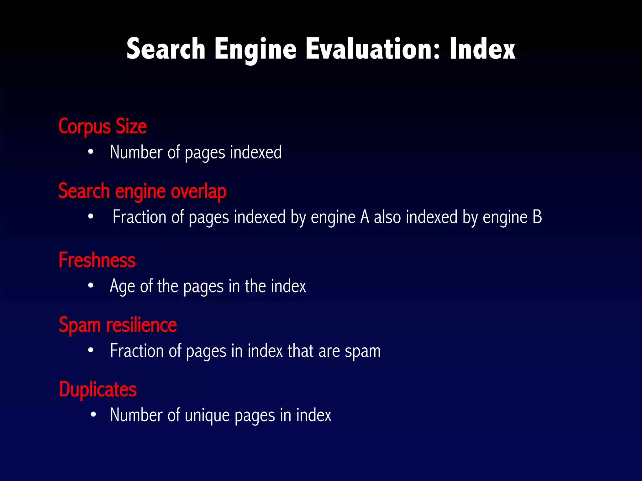 Corpus Size
• Number of pages indexed
Search engine overlap
• Fraction of pages indexed by engine A also indexed by engine B
Freshness
• Age of the pages in the index
Spam resilience
• Fraction of pages in index that are spam
Duplicates
• Number of unique pages in index
Search Engine Evaluation: Index
 